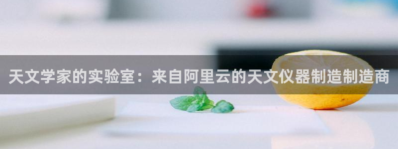娱乐门徒电影解说：天文学家的实验室：来自阿里云的天文仪器制造