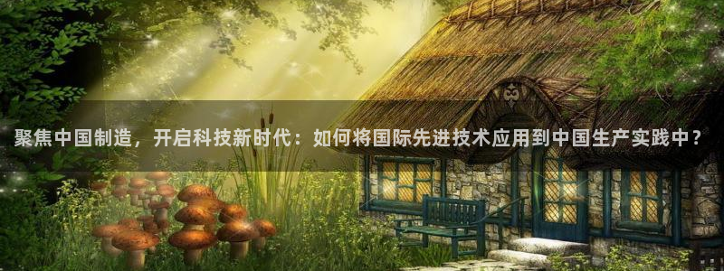 门徒娱乐巾67五壹叁八：聚焦中国制造，开启科技新时代：如何将