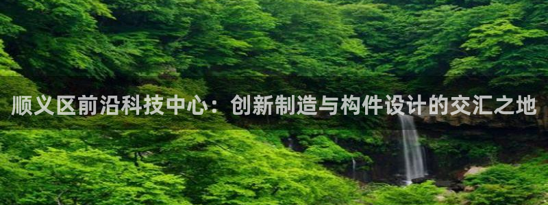门徒娱乐可以赚钱嘛：顺义区前沿科技中心：创新制造与构件设计的
