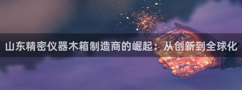 门徒娱乐属于拉菲系列吗：山东精密仪器木箱制造商的崛起：从创新