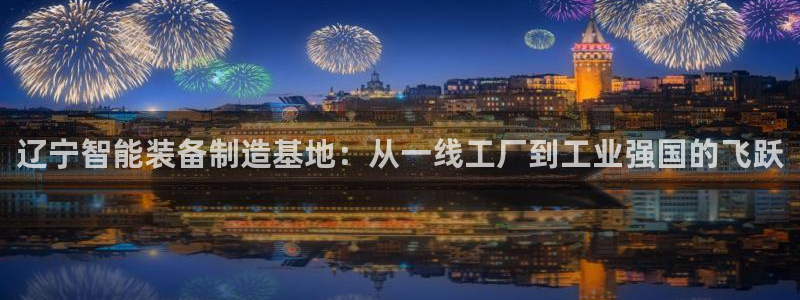 娱乐门徒女主角：辽宁智能装备制造基地：从一线工厂到工业强国的