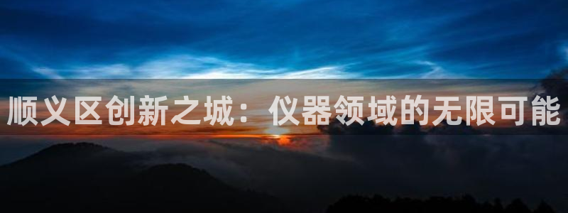 门徒六娱乐：顺义区创新之城：仪器领域的无限可能