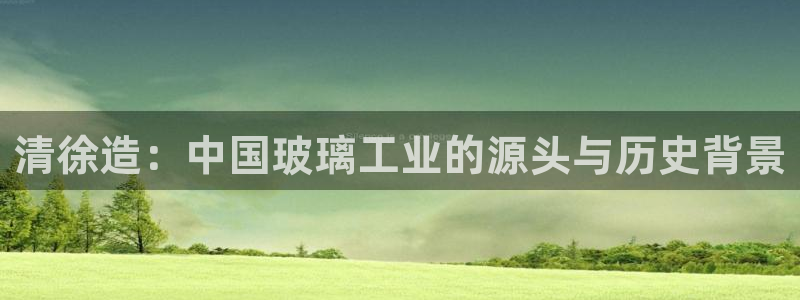 门徒娱乐网页版登录不了：清徐造：中国玻璃工业的源头与历史背景