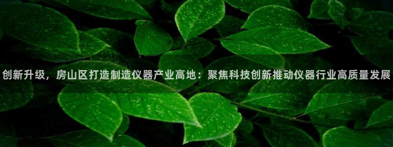 门徒娱乐平台：创新升级，房山区打造制造仪器产业高地：聚焦科技