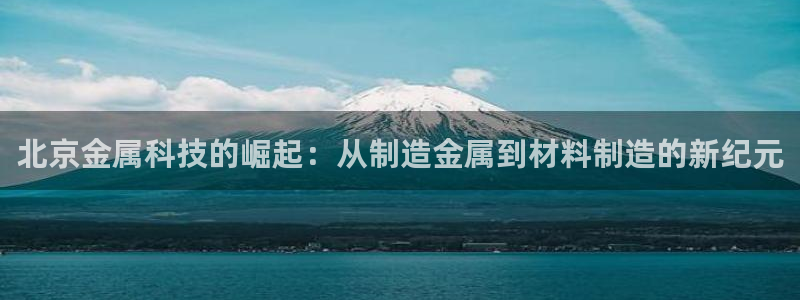 门徒娱乐千67五壹叁八：北京金属科技的崛起：从制造金属到材料