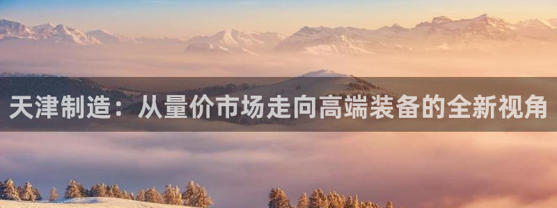 门徒娱乐怎么下载软件：天津制造：从量价市场走向高端装备的全新