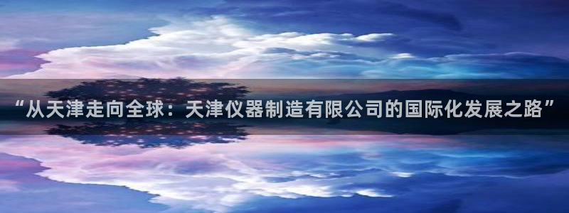 门徒娱乐最狠的三个平台是什么：“从天津走向全球：天津仪器制造